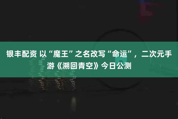 银丰配资 以“魔王”之名改写“命运”，二次元手游《溯回青空》今日公测