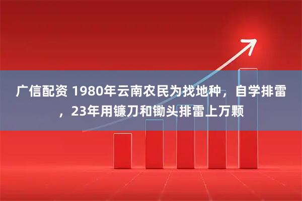 广信配资 1980年云南农民为找地种，自学排雷，23年用镰刀和锄头排雷上万颗