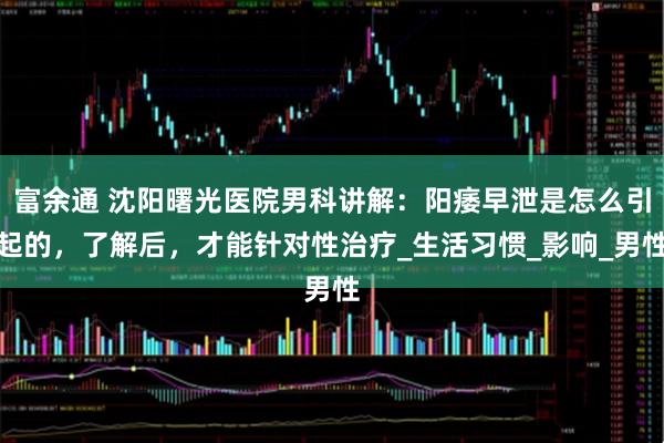 富余通 沈阳曙光医院男科讲解：阳痿早泄是怎么引起的，了解后，才能针对性治疗_生活习惯_影响_男性