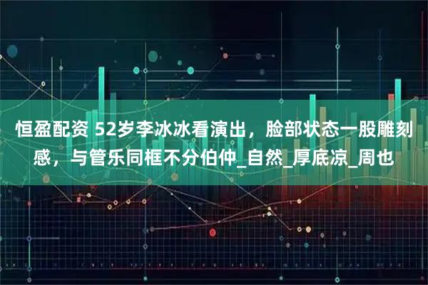 恒盈配资 52岁李冰冰看演出,脸部状态一股雕刻感,与管乐同框不分伯仲_自然_厚底凉_周也