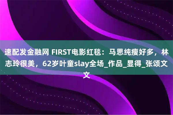 速配发金融网 FIRST电影红毯：马思纯瘦好多，林志玲很美，62岁叶童slay全场_作品_显得_张颂文