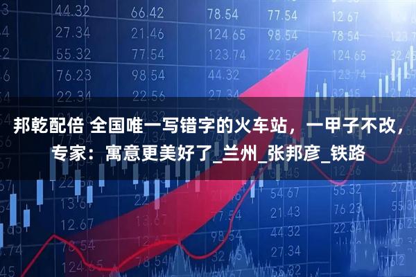 邦乾配倍 全国唯一写错字的火车站,一甲子不改,专家:寓意更美好了_兰州_张邦彦_铁路