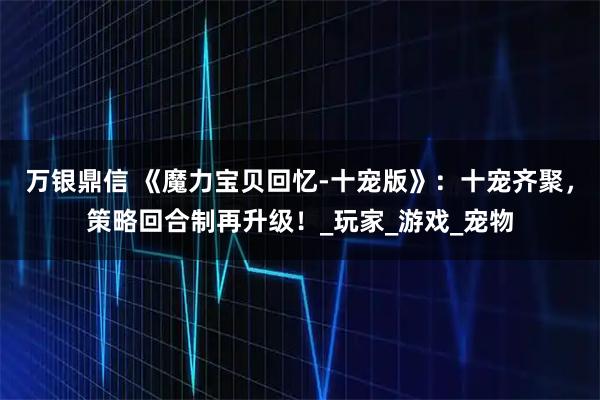 万银鼎信 《魔力宝贝回忆-十宠版》:十宠齐聚,策略回合制再升级!_玩家_游戏_宠物