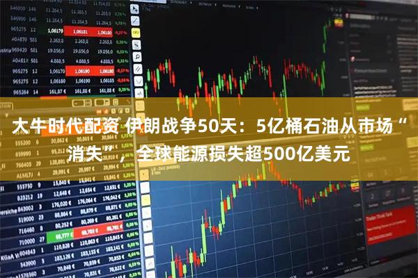 大牛时代配资 伊朗战争50天：5亿桶石油从市场“消失”，全球能源损失超500亿美元
