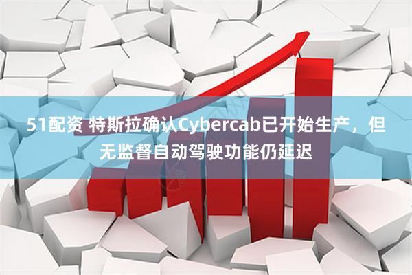 51配资 特斯拉确认Cybercab已开始生产，但无监督自动驾驶功能仍延迟