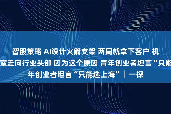 智股策略 AI设计火箭支架 两周就拿下客户 机器人创业从实验室走向行业头部 因为这个原因 青年创业者坦言“只能选上海”︱一探