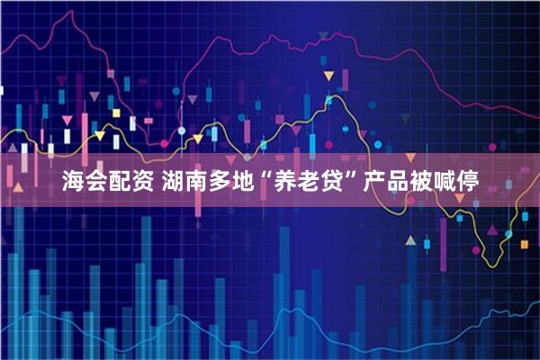 海会配资 湖南多地“养老贷”产品被喊停