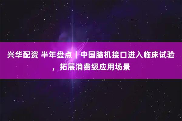 兴华配资 半年盘点｜中国脑机接口进入临床试验，拓展消费级应用场景
