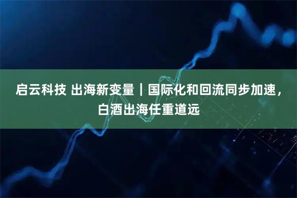 启云科技 出海新变量｜国际化和回流同步加速，白酒出海任重道远