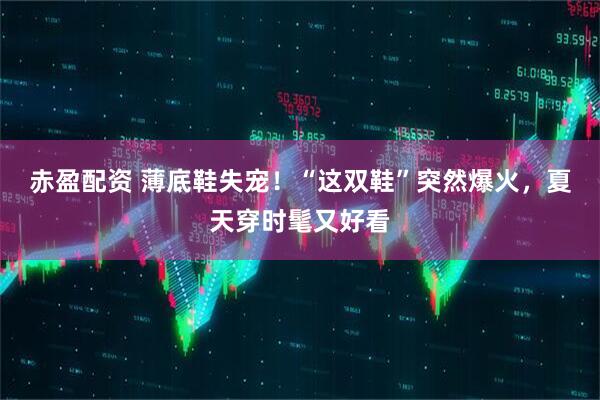 赤盈配资 薄底鞋失宠！“这双鞋”突然爆火，夏天穿时髦又好看