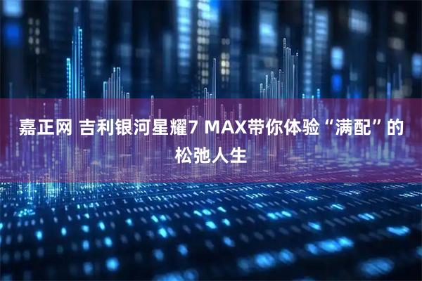 嘉正网 吉利银河星耀7 MAX带你体验“满配”的松弛人生