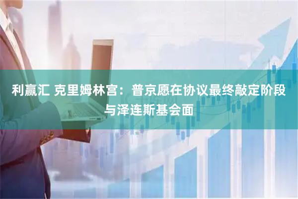 利赢汇 克里姆林宫：普京愿在协议最终敲定阶段与泽连斯基会面
