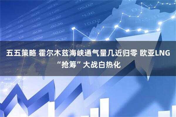 五五策略 霍尔木兹海峡通气量几近归零 欧亚LNG“抢筹”大战白热化
