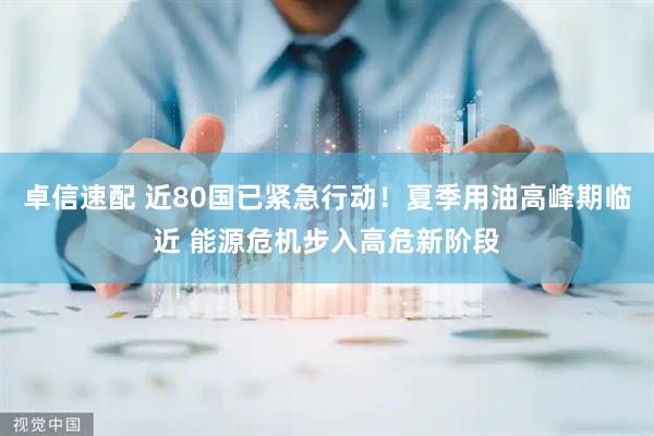 卓信速配 近80国已紧急行动！夏季用油高峰期临近 能源危机步入高危新阶段