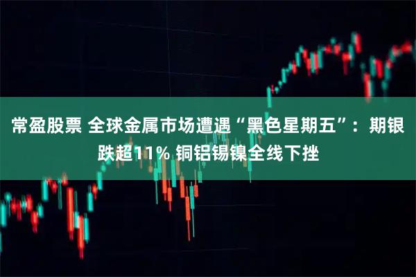 常盈股票 全球金属市场遭遇“黑色星期五”：期银跌超11% 铜铝锡镍全线下挫