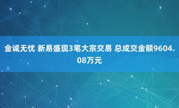 金诚无忧 新易盛现3笔大宗交易 总成交金额9604.08万元