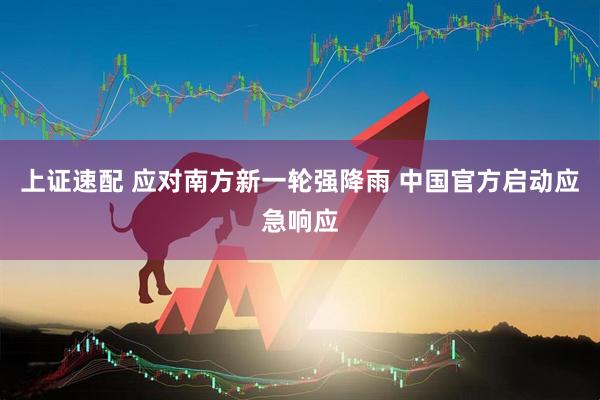 上证速配 应对南方新一轮强降雨 中国官方启动应急响应