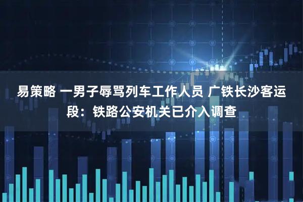 易策略 一男子辱骂列车工作人员 广铁长沙客运段：铁路公安机关已介入调查