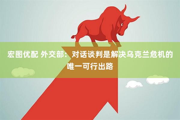 宏图优配 外交部：对话谈判是解决乌克兰危机的唯一可行出路