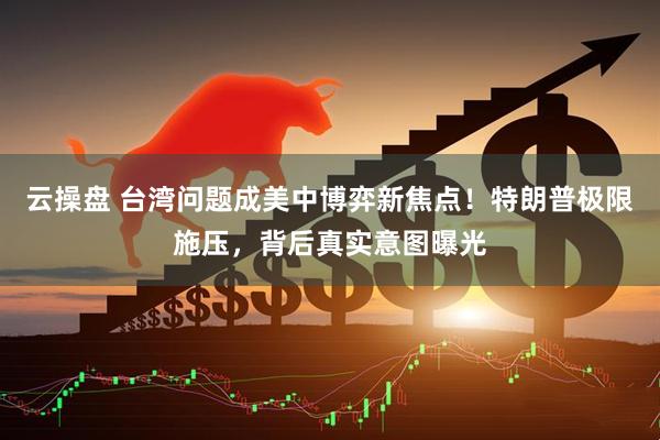 云操盘 台湾问题成美中博弈新焦点!特朗普极限施压,背后真实意图曝光