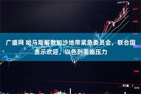 广盛网 哈马斯解散加沙地带紧急委员会,联合国表示欢迎,以色列面临压力