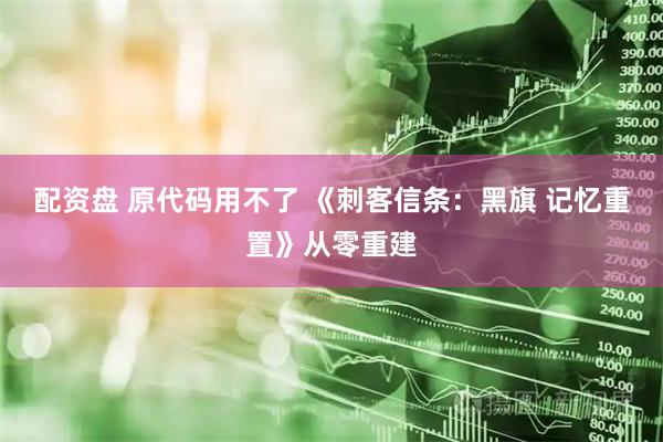 配资盘 原代码用不了 《刺客信条：黑旗 记忆重置》从零重建
