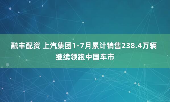 融丰配资 上汽集团1-7月累计销售238.4万辆 继续领跑中国车市
