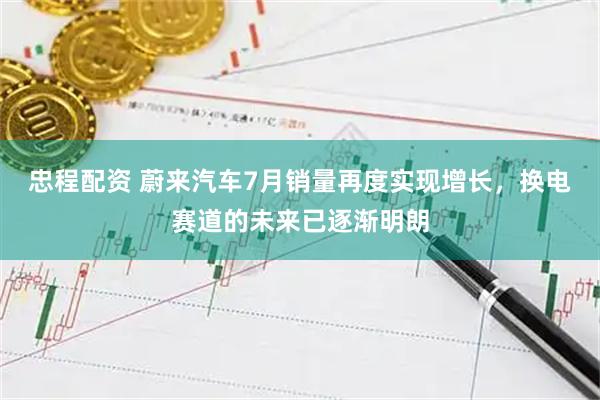 忠程配资 蔚来汽车7月销量再度实现增长，换电赛道的未来已逐渐明朗